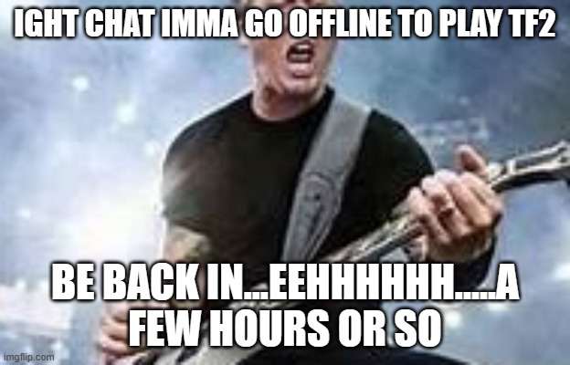 trump Hetfield | IGHT CHAT IMMA GO OFFLINE TO PLAY TF2; BE BACK IN...EEHHHHHH.....A FEW HOURS OR SO | image tagged in trump hetfield | made w/ Imgflip meme maker