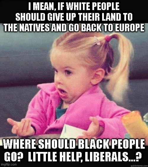 I dont know girl | I MEAN, IF WHITE PEOPLE SHOULD GIVE UP THEIR LAND TO THE NATIVES AND GO BACK TO EUROPE; WHERE SHOULD BLACK PEOPLE GO?  LITTLE HELP, LIBERALS...? | image tagged in i dont know girl | made w/ Imgflip meme maker