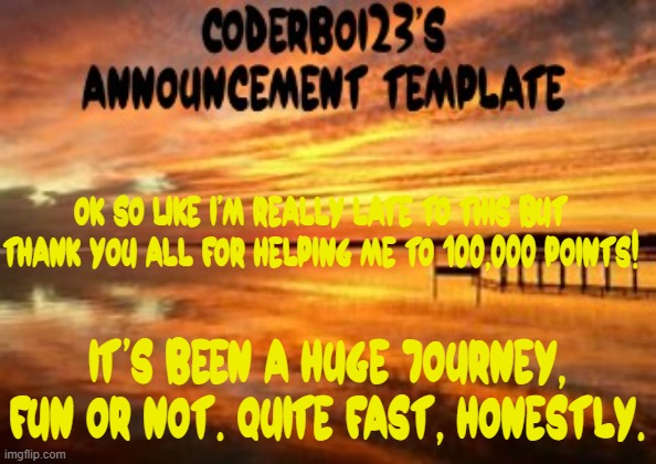 WOOHOO I DID IT (really late) | OK SO LIKE I'M REALLY LATE TO THIS BUT THANK YOU ALL FOR HELPING ME TO 100,000 POINTS! It's been a huge journey, fun or not. Quite fast, honestly. | image tagged in coderboi23 announcement template,100000 points,celebration | made w/ Imgflip meme maker