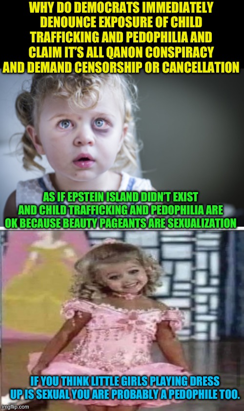 Child Trafficking and Pedophilia is bad, period. No argument can be made to defend or rationalize it. | WHY DO DEMOCRATS IMMEDIATELY DENOUNCE EXPOSURE OF CHILD TRAFFICKING AND PEDOPHILIA AND CLAIM IT’S ALL QANON CONSPIRACY AND DEMAND CENSORSHIP OR CANCELLATION; AS IF EPSTEIN ISLAND DIDN’T EXIST AND CHILD TRAFFICKING AND PEDOPHILIA ARE OK BECAUSE BEAUTY PAGEANTS ARE SEXUALIZATION; IF YOU THINK LITTLE GIRLS PLAYING DRESS UP IS SEXUAL YOU ARE PROBABLY A PEDOPHILE TOO. | image tagged in child abuse,blank black,no defense for child trafficking,no defense for pedophelia | made w/ Imgflip meme maker