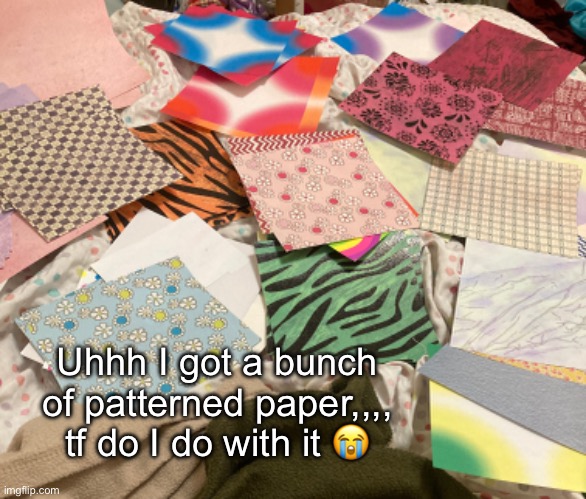 Pls give me achievable suggestions | Uhhh I got a bunch of patterned paper,,,, tf do I do with it 😭 | made w/ Imgflip meme maker