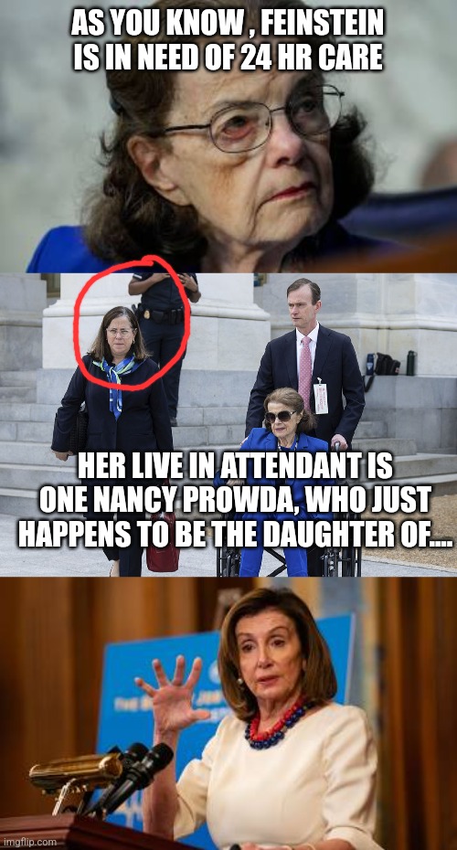 AS YOU KNOW , FEINSTEIN IS IN NEED OF 24 HR CARE; HER LIVE IN ATTENDANT IS ONE NANCY PROWDA, WHO JUST HAPPENS TO BE THE DAUGHTER OF.... | image tagged in funny,funny memes | made w/ Imgflip meme maker
