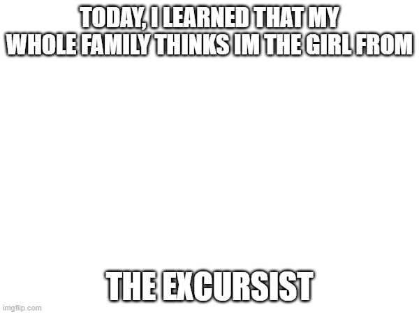 . | TODAY, I LEARNED THAT MY WHOLE FAMILY THINKS IM THE GIRL FROM; THE EXCURSIST | made w/ Imgflip meme maker