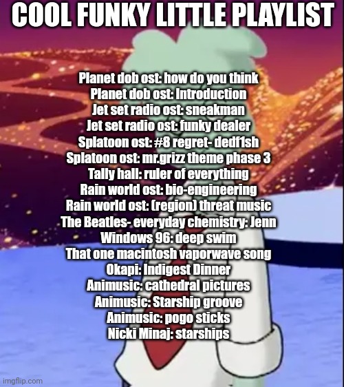 Playlist | COOL FUNKY LITTLE PLAYLIST; Planet dob ost: how do you think
Planet dob ost: Introduction
Jet set radio ost: sneakman
Jet set radio ost: funky dealer
Splatoon ost: #8 regret- dedf1sh
Splatoon ost: mr.grizz theme phase 3
Tally hall: ruler of everything
Rain world ost: bio-engineering
Rain world ost: (region) threat music
The Beatles- everyday chemistry: Jenn
Windows 96: deep swim
That one macintosh vaporwave song
Okapi: Indigest Dinner
Animusic: cathedral pictures
Animusic: Starship groove
Animusic: pogo sticks
Nicki Minaj: starships | made w/ Imgflip meme maker