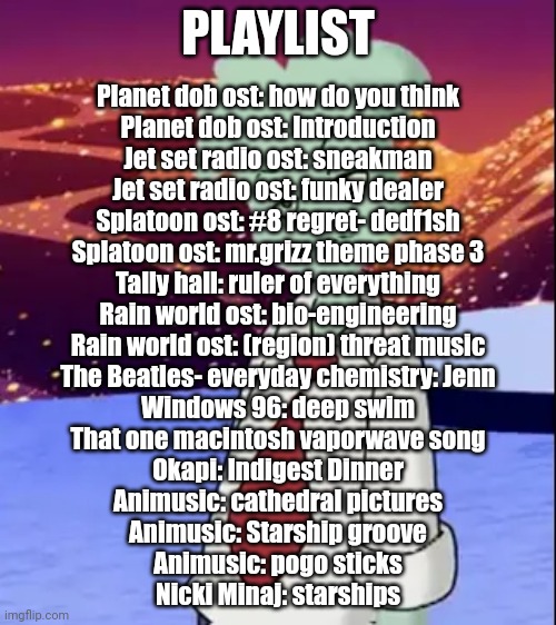 Don't ask why just listen | PLAYLIST; Planet dob ost: how do you think
Planet dob ost: Introduction
Jet set radio ost: sneakman
Jet set radio ost: funky dealer
Splatoon ost: #8 regret- dedf1sh
Splatoon ost: mr.grizz theme phase 3
Tally hall: ruler of everything
Rain world ost: bio-engineering
Rain world ost: (region) threat music
The Beatles- everyday chemistry: Jenn
Windows 96: deep swim
That one macintosh vaporwave song
Okapi: Indigest Dinner
Animusic: cathedral pictures
Animusic: Starship groove
Animusic: pogo sticks
Nicki Minaj: starships | made w/ Imgflip meme maker