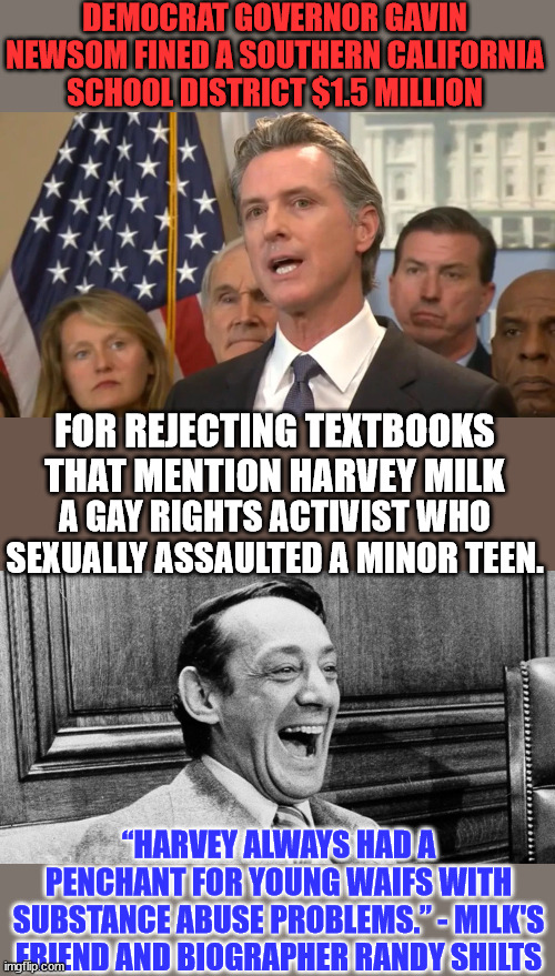 Democrats canonize only the "best" people in their party... the ones they can milk for political gain. | DEMOCRAT GOVERNOR GAVIN NEWSOM FINED A SOUTHERN CALIFORNIA SCHOOL DISTRICT $1.5 MILLION; FOR REJECTING TEXTBOOKS THAT MENTION HARVEY MILK; A GAY RIGHTS ACTIVIST WHO SEXUALLY ASSAULTED A MINOR TEEN. “HARVEY ALWAYS HAD A PENCHANT FOR YOUNG WAIFS WITH SUBSTANCE ABUSE PROBLEMS.” - MILK'S FRIEND AND BIOGRAPHER RANDY SHILTS | image tagged in democrat,perverts,criminals,political,power | made w/ Imgflip meme maker