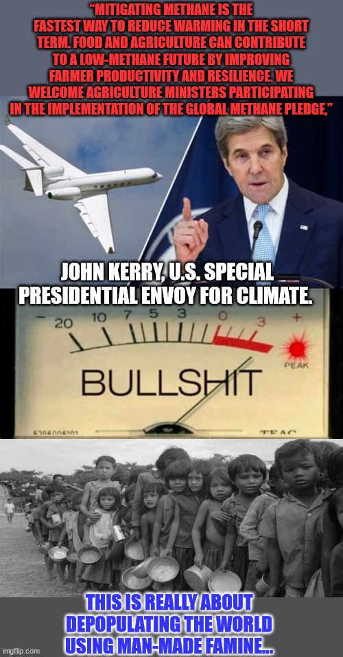 Man-made famine...  Remember when Kerry lied about owning planes? | “MITIGATING METHANE IS THE FASTEST WAY TO REDUCE WARMING IN THE SHORT TERM. FOOD AND AGRICULTURE CAN CONTRIBUTE TO A LOW-METHANE FUTURE BY IMPROVING FARMER PRODUCTIVITY AND RESILIENCE. WE WELCOME AGRICULTURE MINISTERS PARTICIPATING IN THE IMPLEMENTATION OF THE GLOBAL METHANE PLEDGE,”; JOHN KERRY, U.S. SPECIAL PRESIDENTIAL ENVOY FOR CLIMATE. THIS IS REALLY ABOUT DEPOPULATING THE WORLD USING MAN-MADE FAMINE... | image tagged in famine,democrat,liars,global warming,hoax | made w/ Imgflip meme maker