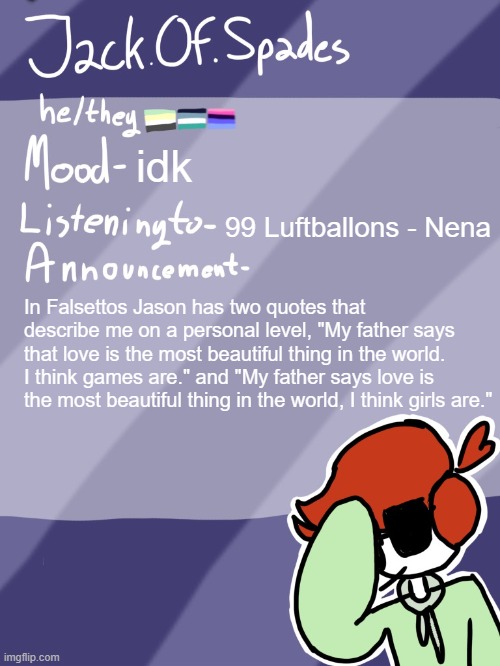 Man, I love girls. | idk; 99 Luftballons - Nena; In Falsettos Jason has two quotes that describe me on a personal level, "My father says that love is the most beautiful thing in the world. I think games are." and "My father says love is the most beautiful thing in the world, I think girls are." | image tagged in jack's template | made w/ Imgflip meme maker