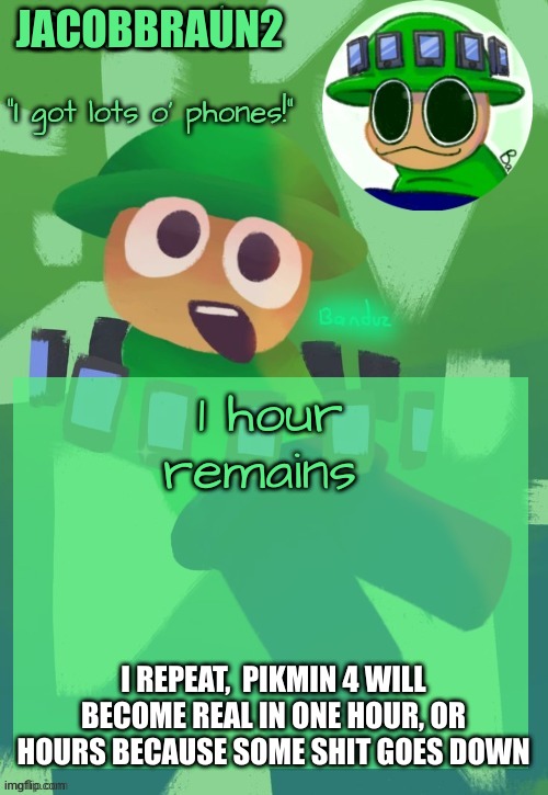 an important announcement | JACOBBRAUN2; 1 hour remains; I REPEAT,  PIKMIN 4 WILL BECOME REAL IN ONE HOUR, OR HOURS BECAUSE SOME SHIT GOES DOWN | image tagged in bandu's ebik announcement temp by bandu | made w/ Imgflip meme maker