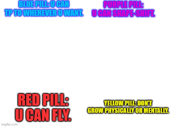 You can choose 2 pills. Which 2 do u take and why? | BLUE PILL: U CAN TP TO WHEREVER U WANT. PURPLE PILL: U CAN SHAPE-SHIFT. RED PILL: U CAN FLY. YELLOW PILL: DON'T GROW PHYSICALLY OR MENTALLY. | image tagged in blank white template | made w/ Imgflip meme maker