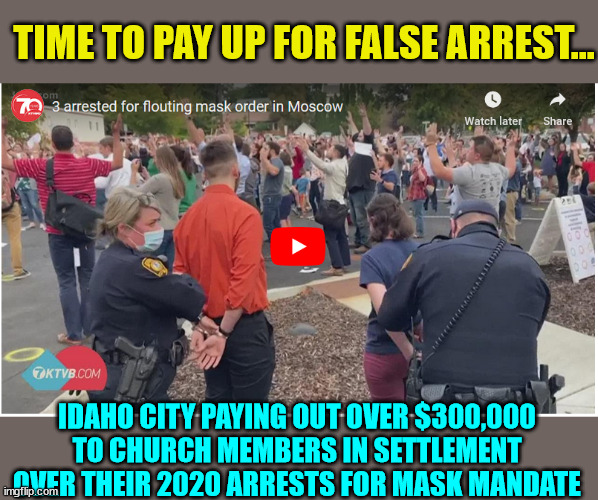 Arresting for mask mandate violations compensation... | TIME TO PAY UP FOR FALSE ARREST... IDAHO CITY PAYING OUT OVER $300,000 TO CHURCH MEMBERS IN SETTLEMENT OVER THEIR 2020 ARRESTS FOR MASK MANDATE | image tagged in illegal,wear a mask,covid,truth | made w/ Imgflip meme maker