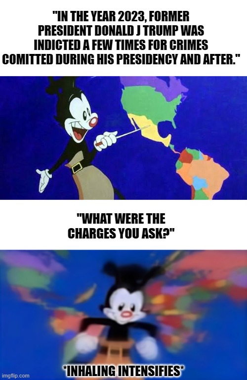 "IN THE YEAR 2023, FORMER PRESIDENT DONALD J TRUMP WAS INDICTED A FEW TIMES FOR CRIMES COMITTED DURING HIS PRESIDENCY AND AFTER."; "WHAT WERE THE CHARGES YOU ASK?"; *INHALING INTENSIFIES* | image tagged in yakko mexico,yakko inhale,trump,indicted,trump train,epic fail | made w/ Imgflip meme maker
