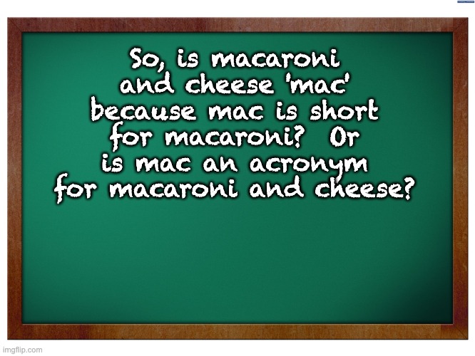 Mac | So, is macaroni and cheese 'mac' because mac is short for macaroni?  Or is mac an acronym for macaroni and cheese? | image tagged in green blank blackboard,dad joke | made w/ Imgflip meme maker