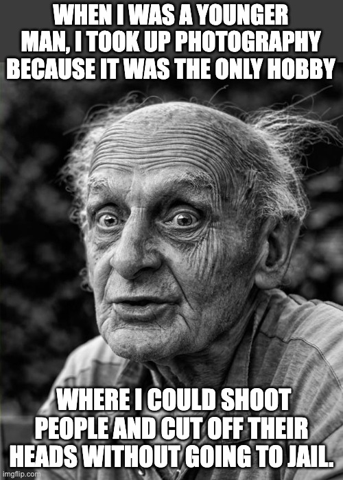 Say cheese | WHEN I WAS A YOUNGER MAN, I TOOK UP PHOTOGRAPHY BECAUSE IT WAS THE ONLY HOBBY; WHERE I COULD SHOOT PEOPLE AND CUT OFF THEIR HEADS WITHOUT GOING TO JAIL. | image tagged in old man | made w/ Imgflip meme maker