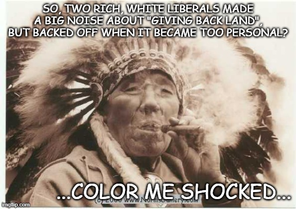 SO, TWO RICH, WHITE LIBERALS MADE A BIG NOISE ABOUT "GIVING BACK LAND", BUT BACKED OFF WHEN IT BECAME TOO PERSONAL? ...COLOR ME SHOCKED... | made w/ Imgflip meme maker