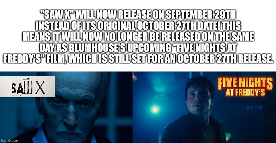 No Title | "SAW X" WILL NOW RELEASE ON SEPTEMBER 29TH INSTEAD OF ITS ORIGINAL OCTOBER 27TH DATE! THIS MEANS IT WILL NOW NO LONGER BE RELEASED ON THE SAME DAY AS BLUMHOUSE'S UPCOMING "FIVE NIGHTS AT FREDDY'S" FILM, WHICH IS STILL SET FOR AN OCTOBER 27TH RELEASE. | image tagged in fnaf,saw x | made w/ Imgflip meme maker