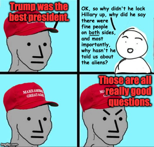 Whose side is he really on? | OK, so why didn't he lock
Hillary up, why did he say
there were
fine people
on both sides,
and most
importantly,
why hasn't he
told us about
the aliens? Trump was the best president. Those are all
really good
questions. | image tagged in maga npc an an0nym0us template,memes,aliens,think for yourself,double agent trump | made w/ Imgflip meme maker