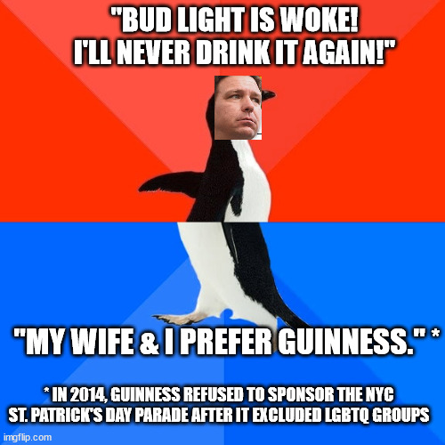 Woke/Anti-woke Meatball Ron | "BUD LIGHT IS WOKE! I'LL NEVER DRINK IT AGAIN!"; "MY WIFE & I PREFER GUINNESS." *; * IN 2014, GUINNESS REFUSED TO SPONSOR THE NYC ST. PATRICK'S DAY PARADE AFTER IT EXCLUDED LGBTQ GROUPS | image tagged in hateful gop,gop clown show,gop is a bad joke,maga logic | made w/ Imgflip meme maker
