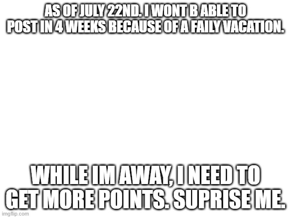 AS OF JULY 22ND. I WONT B ABLE TO POST IN 4 WEEKS BECAUSE OF A FAILY VACATION. WHILE IM AWAY, I NEED TO GET MORE POINTS. SUPRISE ME. | made w/ Imgflip meme maker
