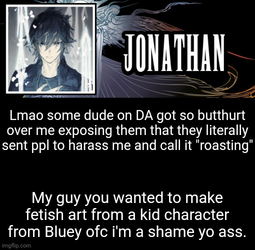 Theres even ppl defending him ffs | Lmao some dude on DA got so butthurt over me exposing them that they literally sent ppl to harass me and call it "roasting"; My guy you wanted to make fetish art from a kid character from Bluey ofc i'm a shame yo ass. | image tagged in jonathan's xvth template | made w/ Imgflip meme maker