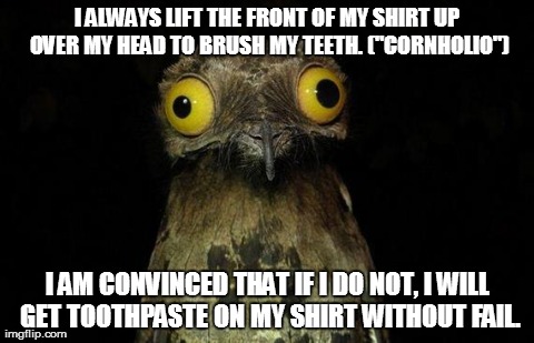 Weird Stuff I Do Potoo | I ALWAYS LIFT THE FRONT OF MY SHIRT UP OVER MY HEAD TO BRUSH MY TEETH. ("CORNHOLIO") I AM CONVINCED THAT IF I DO NOT, I WILL GET TOOTHPASTE  | image tagged in memes,weird stuff i do potoo,AdviceAnimals | made w/ Imgflip meme maker