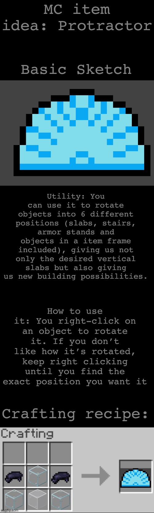 MC item idea: Protractor; Basic Sketch; Utility: You can use it to rotate objects into 6 different positions (slabs, stairs, armor stands and objects in a item frame included), giving us not only the desired vertical slabs but also giving us new building possibilities. How to use it: You right-click on an object to rotate it. If you don’t like how it’s rotated, keep right clicking until you find the exact position you want it; Crafting recipe: | made w/ Imgflip meme maker