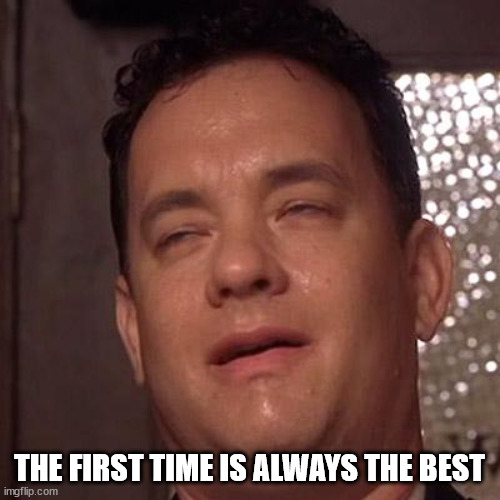 Tom Hanks Orgasm | THE FIRST TIME IS ALWAYS THE BEST | image tagged in tom hanks orgasm | made w/ Imgflip meme maker
