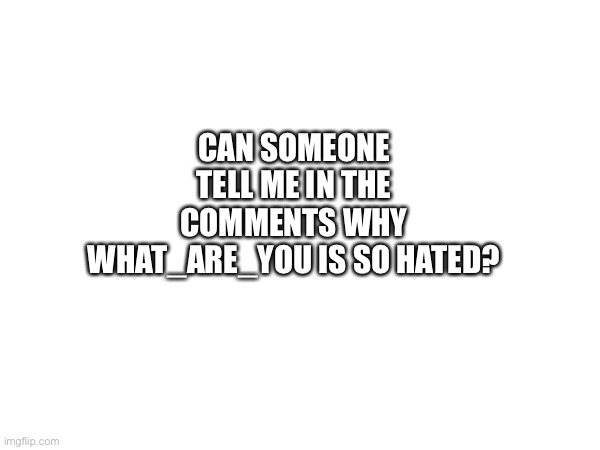 Y? | CAN SOMEONE TELL ME IN THE COMMENTS WHY WHAT_ARE_YOU IS SO HATED? | image tagged in fun,memes | made w/ Imgflip meme maker