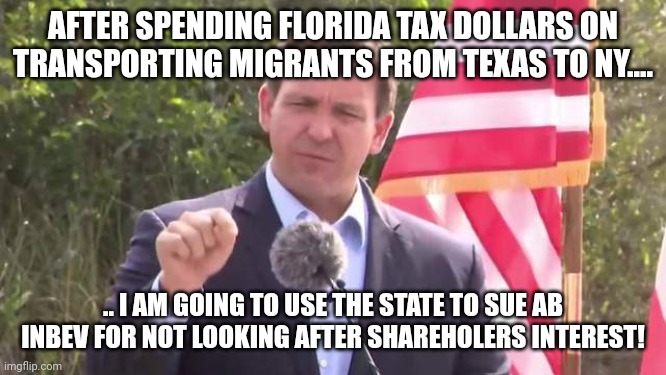 Loves tax dollars for his own ANTI WOKE AGENDA!! | AFTER SPENDING FLORIDA TAX DOLLARS ON TRANSPORTING MIGRANTS FROM TEXAS TO NY.... .. I AM GOING TO USE THE STATE TO SUE AB INBEV FOR NOT LOOKING AFTER SHAREHOLERS INTEREST! | image tagged in florida governor ron desantis | made w/ Imgflip meme maker