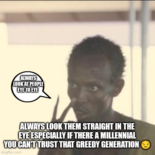 Always look at people straight in the eye | ALWAYS LOOK AT PEOPLE EYE TO EYE; ALWAYS LOOK THEM STRAIGHT IN THE EYE ESPECIALLY IF THERE A MILLENNIAL YOU CAN'T TRUST THAT GREEDY GENERATION 😒 | image tagged in memes,look at me,look em straight in the eye,eye to eye | made w/ Imgflip meme maker