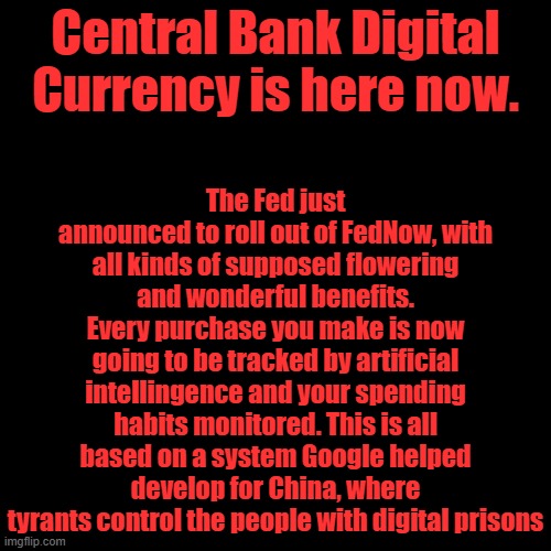 Now all you white Christian Male Domestic Terrorists can be controlled. Oh yeah and all the rest of you too. | The Fed just announced to roll out of FedNow, with all kinds of supposed flowering and wonderful benefits. Every purchase you make is now going to be tracked by artificial intellingence and your spending habits monitored. This is all based on a system Google helped develop for China, where tyrants control the people with digital prisons; Central Bank Digital Currency is here now. | image tagged in plain black template | made w/ Imgflip meme maker