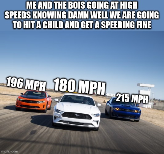 VROOOOOOOOOOOOOOOOOOOOOOOOOOOOOOOOOOOOOOOOOOOOOOOOOOOOOOOOOOOOOOOOOOOOOOOOOOOOOOOOOOOOOOOOOOOOOOOOOOOOOOOOOOOOOOOOOOOOOOOOOOOOOM | ME AND THE BOIS GOING AT HIGH SPEEDS KNOWING DAMN WELL WE ARE GOING TO HIT A CHILD AND GET A SPEEDING FINE; 196 MPH; 180 MPH; 215 MPH | image tagged in speed,memes,hit the child | made w/ Imgflip meme maker