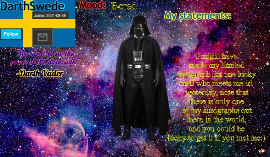new DarthSwede anoncement template | Bored; I might have made my limited autograph for one lucky soul who meets me irl yesterday, note that there is only one of my autographs out there in the world, and you could be lucky to get it if you met me:) | image tagged in new darthswede anoncement template | made w/ Imgflip meme maker