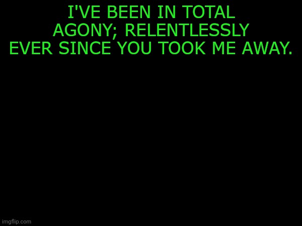 I'VE BEEN IN TOTAL AGONY; RELENTLESSLY EVER SINCE YOU TOOK ME AWAY. | made w/ Imgflip meme maker