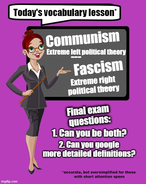 Political theory classroom | Today's vocabulary lesson*; Communism; Extreme left political theory; ---; Fascism; Extreme right political theory; ------; Final exam 
questions:; 1. Can you be both? 2. Can you google
more detailed definitions? *accurate, but oversimplified for those 
with short attention spans | made w/ Imgflip meme maker