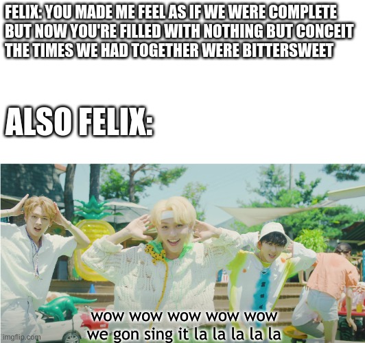 FELIX: YOU MADE ME FEEL AS IF WE WЕRE COMPLETE
BUT NOW YOU'RE FILLED WITH NOTHING BUT CONCEIT
THE TIMES WE HAD TOGETHER WERE BITTERSWEET; ALSO FELIX:; wow wow wow wow wow
we gon sing it la la la la la | image tagged in stray kids,irony,felix,deep end,surfin' | made w/ Imgflip meme maker