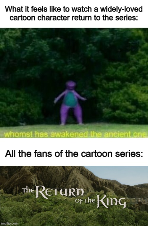 Back in 2020 when I was into the Beyblade TV series, it would be so exciting to watch a fan-favorite return :] | What it feels like to watch a widely-loved cartoon character return to the series:; All the fans of the cartoon series: | image tagged in whomst has awakened the ancient one,return of the king | made w/ Imgflip meme maker