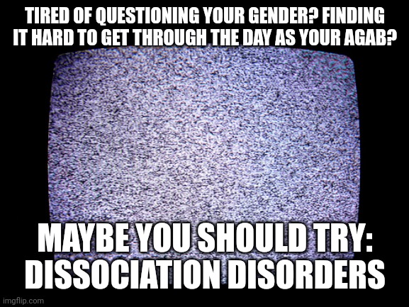 Static | TIRED OF QUESTIONING YOUR GENDER? FINDING IT HARD TO GET THROUGH THE DAY AS YOUR AGAB? MAYBE YOU SHOULD TRY: DISSOCIATION DISORDERS | image tagged in static | made w/ Imgflip meme maker