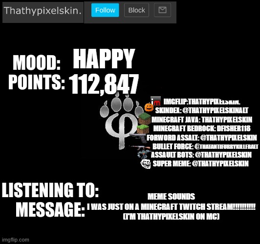HAPPY
112,847; MEME SOUNDS
I WAS JUST ON A MINECRAFT TWITCH STREAM!!!!!!!!!!
(I'M THATHYPIXELSKIN ON MC) | image tagged in thathypixelskin's mood thing | made w/ Imgflip meme maker