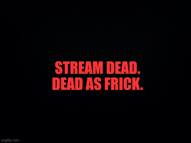 Black background | STREAM DEAD. DEAD AS FRICK. | image tagged in black background | made w/ Imgflip meme maker