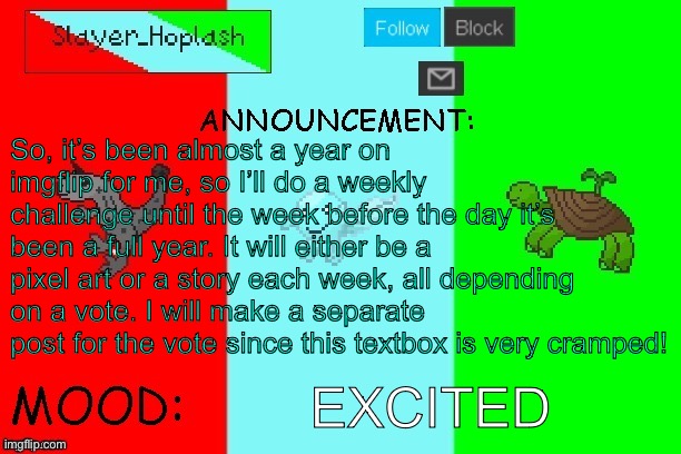 Hoplash's Announcement Temp | So, it’s been almost a year on imgflip for me, so I’ll do a weekly challenge until the week before the day it’s been a full year. It will either be a pixel art or a story each week, all depending on a vote. I will make a separate post for the vote since this textbox is very cramped! EXCITED | image tagged in hoplash's announcement temp | made w/ Imgflip meme maker