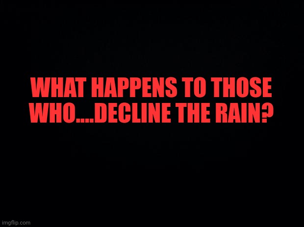 Black background | WHAT HAPPENS TO THOSE WHO....DECLINE THE RAIN? | image tagged in black background | made w/ Imgflip meme maker