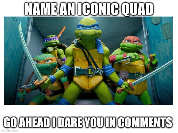 name an iconic quad | NAME AN ICONIC QUAD; GO AHEAD I DARE YOU IN COMMENTS | image tagged in name a more iconic quad | made w/ Imgflip meme maker
