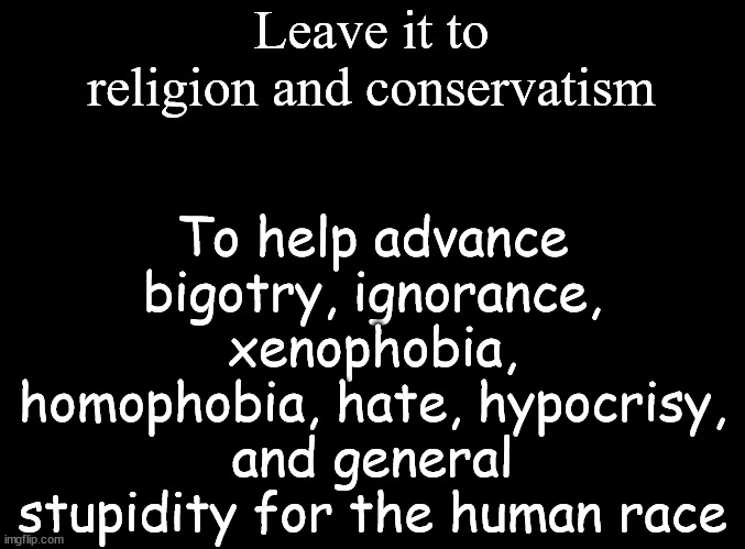 Religion and Conservatism | Leave it to religion and conservatism; To help advance bigotry, ignorance, xenophobia, homophobia, hate, hypocrisy, and general stupidity for the human race | image tagged in blank black | made w/ Imgflip meme maker