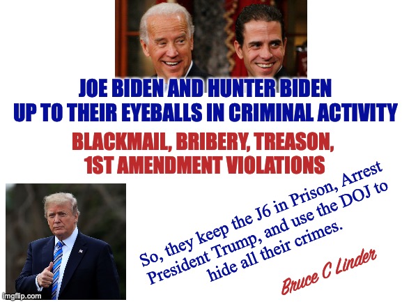 The Big Guy always get his way | JOE BIDEN AND HUNTER BIDEN
UP TO THEIR EYEBALLS IN CRIMINAL ACTIVITY; BLACKMAIL, BRIBERY, TREASON, 
1ST AMENDMENT VIOLATIONS; So, they keep the J6 in Prison, Arrest
President Trump, and use the DOJ to
hide all their crimes. Bruce C Linder | image tagged in joe biden,hunter biden,j6,president trump,bribery,treason | made w/ Imgflip meme maker