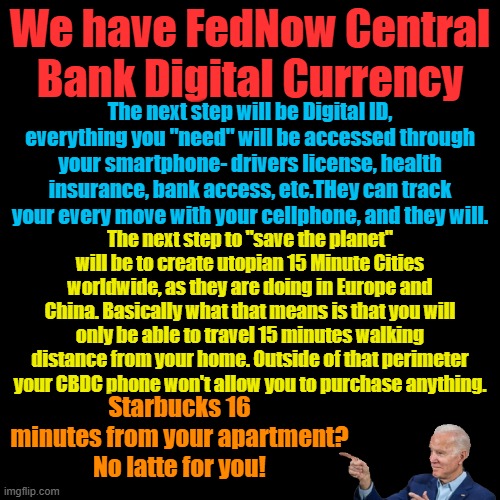 If the elites depopulate the planet to save it, will it make a sound? | We have FedNow Central Bank Digital Currency; The next step will be Digital ID, everything you "need" will be accessed through your smartphone- drivers license, health insurance, bank access, etc.THey can track your every move with your cellphone, and they will. The next step to "save the planet" will be to create utopian 15 Minute Cities worldwide, as they are doing in Europe and China. Basically what that means is that you will only be able to travel 15 minutes walking distance from your home. Outside of that perimeter your CBDC phone won't allow you to purchase anything. Starbucks 16 minutes from your apartment? No latte for you! | image tagged in plain black template | made w/ Imgflip meme maker
