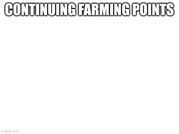 Blank White Template | CONTINUING FARMING POINTS | image tagged in blank white template | made w/ Imgflip meme maker