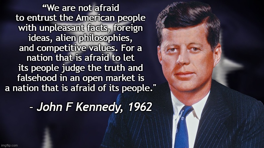 Out of the mouths of Democrats... | “We are not afraid to entrust the American people with unpleasant facts, foreign ideas, alien philosophies, and competitive values. For a nation that is afraid to let its people judge the truth and falsehood in an open market is a nation that is afraid of its people."; - John F Kennedy, 1962 | image tagged in john f kennedy,censorship,free speech | made w/ Imgflip meme maker