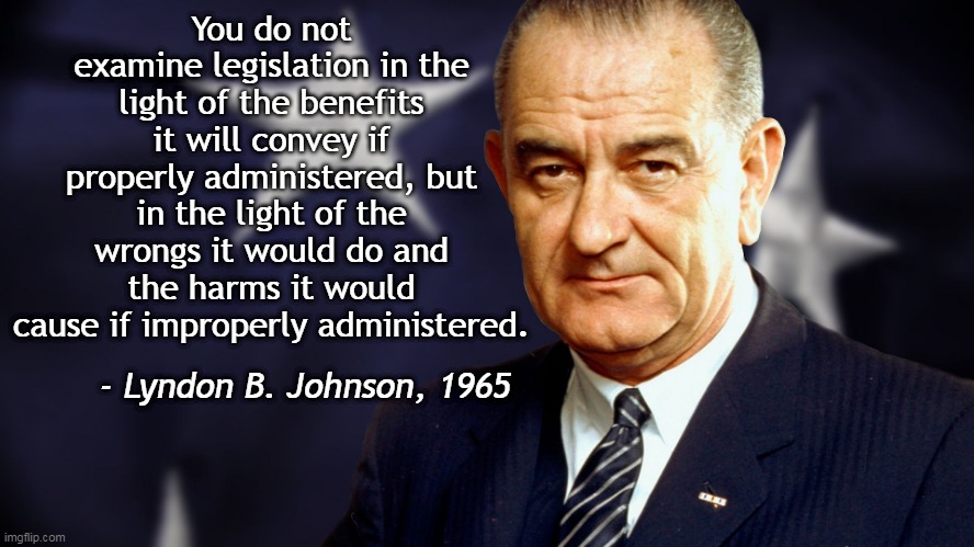 Out of the mouths of Democrats... | You do not examine legislation in the light of the benefits it will convey if properly administered, but in the light of the wrongs it would do and the harms it would cause if improperly administered. - Lyndon B. Johnson, 1965 | image tagged in lyndon johnson,legislation,responsibility,patriot act,foreign intelligence surveillance act | made w/ Imgflip meme maker