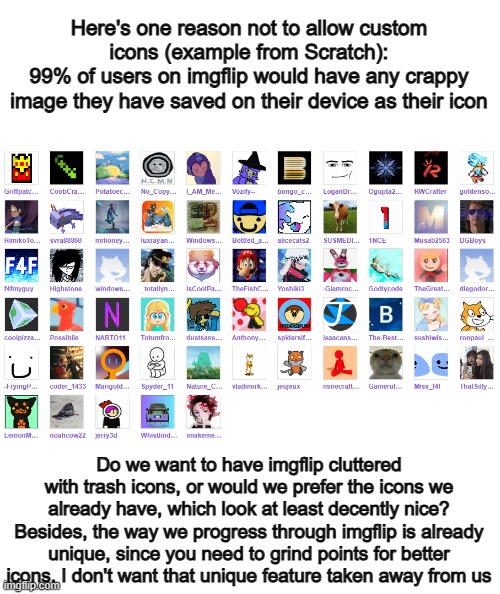 I've been leaning towards supporting the idea for custom icons, but if you think about it, custom icons wouldn't be so nice... | Here's one reason not to allow custom icons (example from Scratch):
99% of users on imgflip would have any crappy image they have saved on their device as their icon; Do we want to have imgflip cluttered with trash icons, or would we prefer the icons we already have, which look at least decently nice?
Besides, the way we progress through imgflip is already unique, since you need to grind points for better icons. I don't want that unique feature taken away from us | made w/ Imgflip meme maker